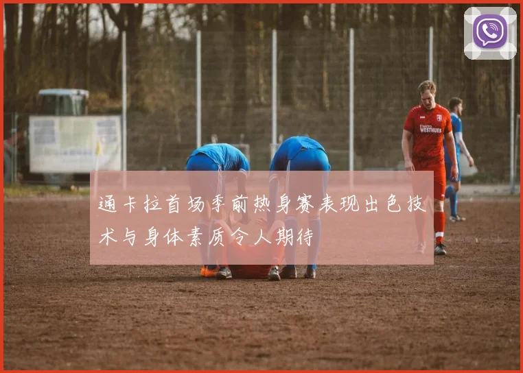 通卡拉首场季前热身赛表现出色技术与身体素质令人期待