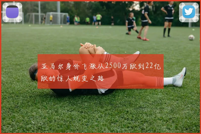 亚马尔身价飞涨从2500万欧到22亿欧的惊人蜕变之路