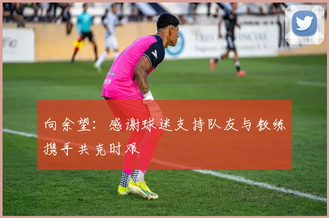 向余望：感谢球迷支持队友与教练携手共克时艰