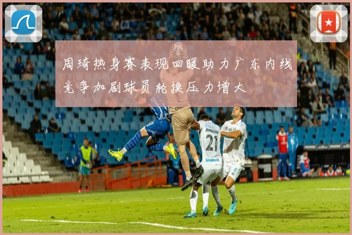 周琦热身赛表现回暖助力广东内线竞争加剧球员轮换压力增大