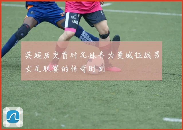 英超历史首对兄妹齐为曼城征战男女足联赛的传奇时刻