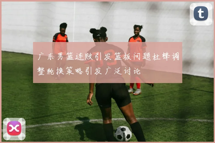 广东男篮连败引发篮板问题杜锋调整轮换策略引发广泛讨论