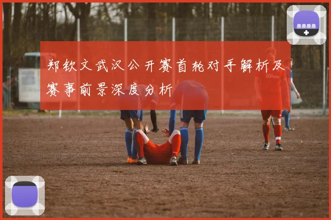 郑钦文武汉公开赛首轮对手解析及赛事前景深度分析