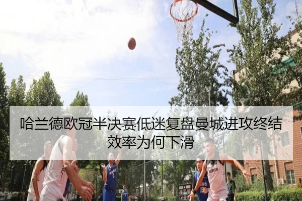 哈兰德欧冠半决赛低迷复盘曼城进攻终结效率为何下滑