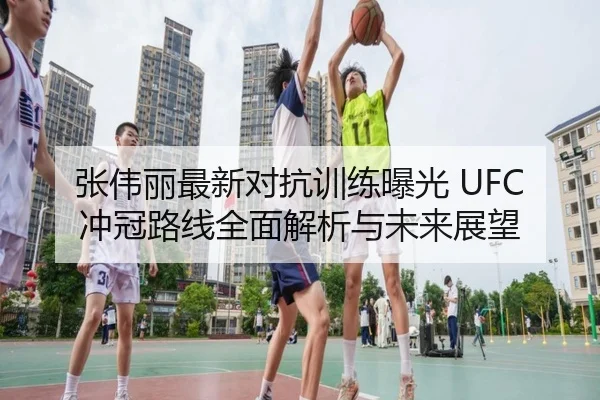 张伟丽最新对抗训练曝光 UFC冲冠路线全面解析与未来展望