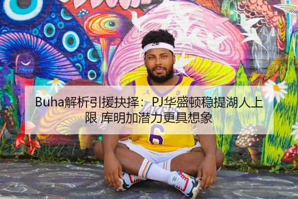 Buha解析引援抉择：PJ华盛顿稳提湖人上限 库明加潜力更具想象